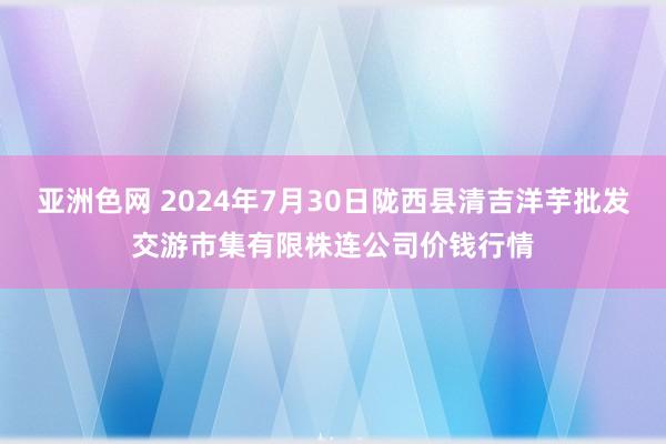 亚洲色网 2024年7月30日陇西县清吉洋芋批发交游市集有限株连公司价钱行情