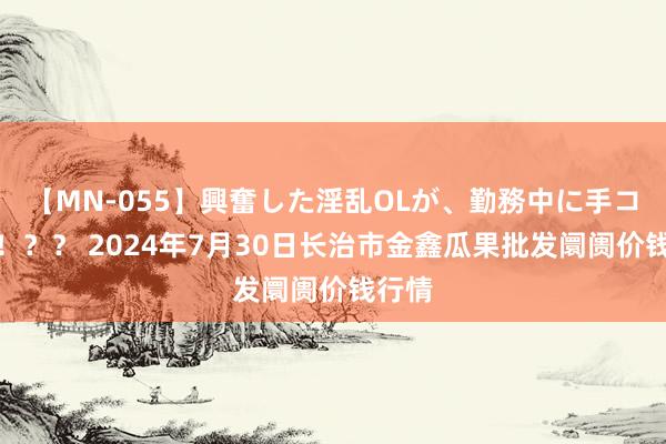 【MN-055】興奮した淫乱OLが、勤務中に手コキ!!?? 2024年7月30日长治市金鑫瓜果批发阛阓价钱行情