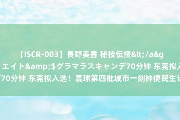 【ISCR-003】長野美香 秘技伝授</a>2011-09-08SODクリエイト&$グラマラスキャンデ70分钟 东莞拟入选！寰球第四批城市一刻钟便民生计圈试点名单公布！