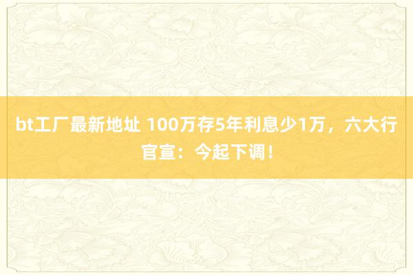 bt工厂最新地址 100万存5年利息少1万，六大行官宣：今起下调！