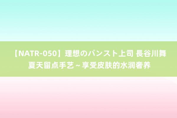 【NATR-050】理想のパンスト上司 長谷川舞 夏天留点手艺~享受皮肤的水润奢养