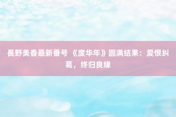 長野美香最新番号 《度华年》圆满结果：爱恨纠葛，终归良缘