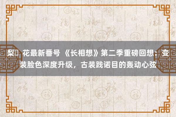 梨々花最新番号 《长相想》第二季重磅回想:变装脸色深度升级,古装践诺目的轰动心弦