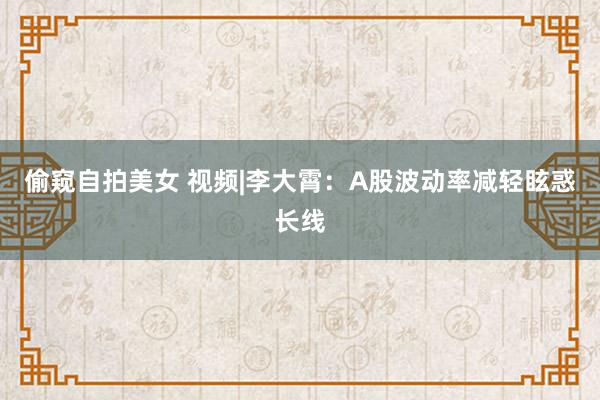 偷窥自拍美女 视频|李大霄：A股波动率减轻眩惑长线