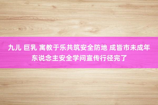 九儿 巨乳 寓教于乐共筑安全防地 成皆市未成年东说念主安全学问宣传行径完了