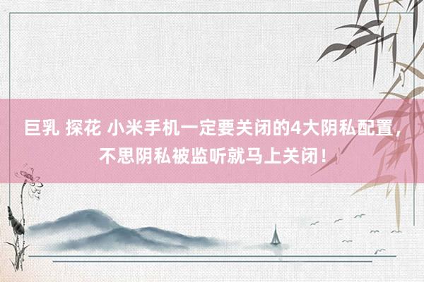 巨乳 探花 小米手机一定要关闭的4大阴私配置，不思阴私被监听就马上关闭！