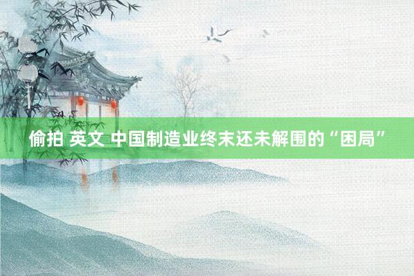 偷拍 英文 中国制造业终末还未解围的“困局”