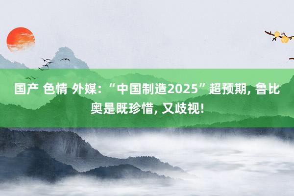 国产 色情 外媒: “中国制造2025”超预期， 鲁比奥是既珍惜， 又歧视!