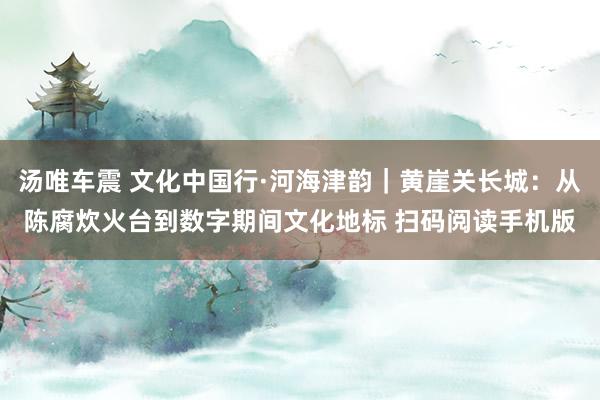 汤唯车震 文化中国行·河海津韵｜黄崖关长城：从陈腐炊火台到数字期间文化地标 扫码阅读手机版