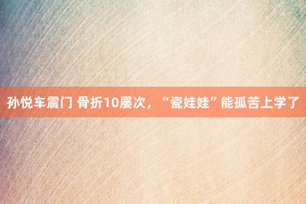 孙悦车震门 骨折10屡次，“瓷娃娃”能孤苦上学了