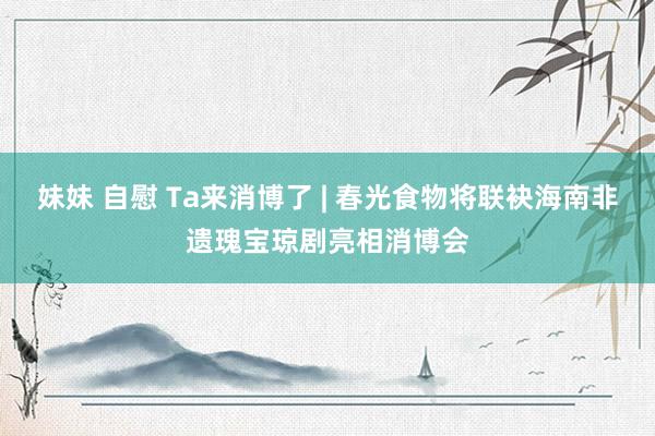 妹妹 自慰 Ta来消博了 | 春光食物将联袂海南非遗瑰宝琼剧亮相消博会