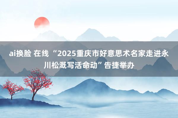 ai换脸 在线 “2025重庆市好意思术名家走进永川松溉写活命动”告捷举办