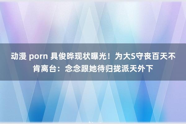 动漫 porn 具俊晔现状曝光！为大S守丧百天不肯离台：念念跟她待归拢派天外下