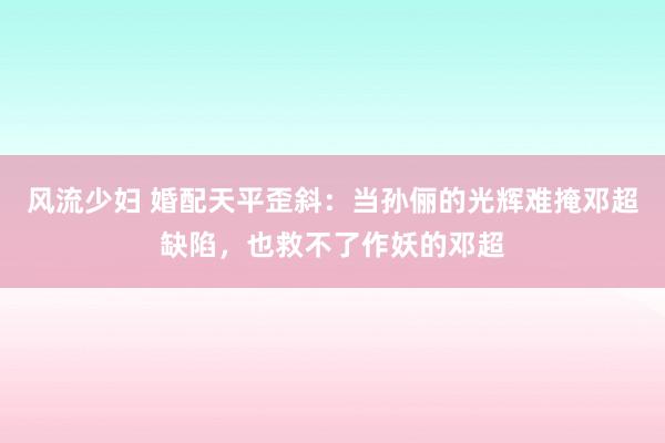 风流少妇 婚配天平歪斜：当孙俪的光辉难掩邓超缺陷，也救不了作妖的邓超