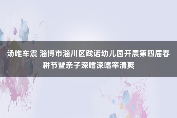 汤唯车震 淄博市淄川区践诺幼儿园开展第四届春耕节暨亲子深嗜深嗜率清爽