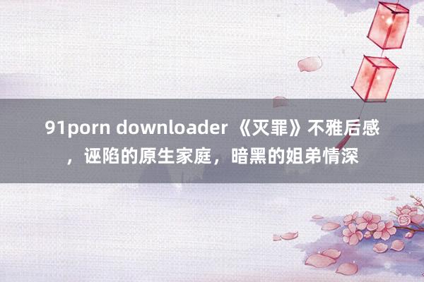91porn downloader 《灭罪》不雅后感，诬陷的原生家庭，暗黑的姐弟情深