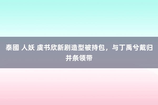 泰國 人妖 虞书欣新剧造型被持包，与丁禹兮戴归并条领带