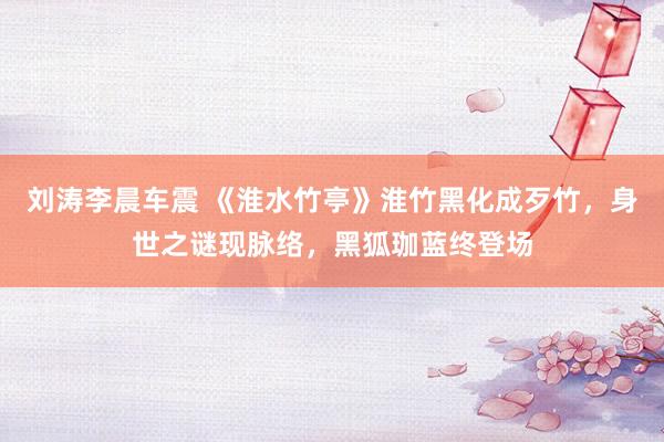 刘涛李晨车震 《淮水竹亭》淮竹黑化成歹竹，身世之谜现脉络，黑狐珈蓝终登场