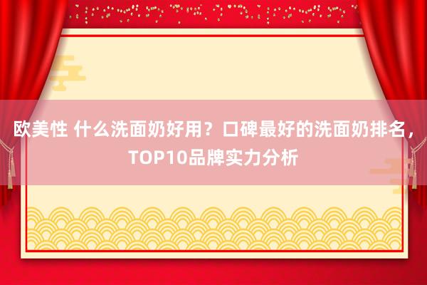 欧美性 什么洗面奶好用？口碑最好的洗面奶排名，TOP10品牌实力分析