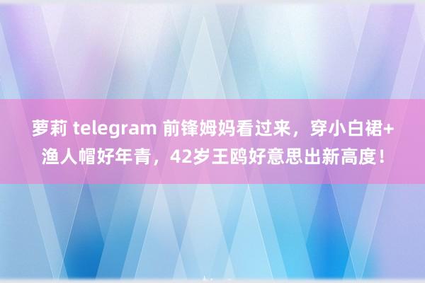 萝莉 telegram 前锋姆妈看过来，穿小白裙+渔人帽好年青，42岁王鸥好意思出新高度！