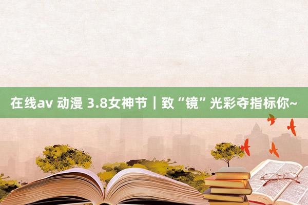 在线av 动漫 3.8女神节｜致“镜”光彩夺指标你~