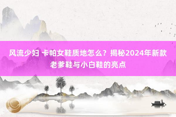 风流少妇 卡帕女鞋质地怎么？揭秘2024年新款老爹鞋与小白鞋的亮点