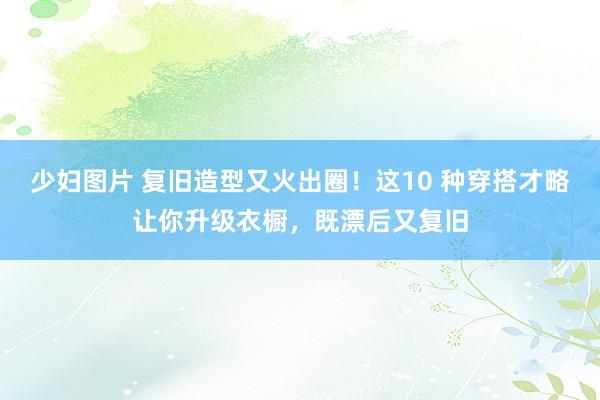 少妇图片 复旧造型又火出圈！这10 种穿搭才略让你升级衣橱，既漂后又复旧
