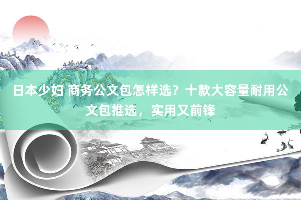 日本少妇 商务公文包怎样选？十款大容量耐用公文包推选，实用又前锋