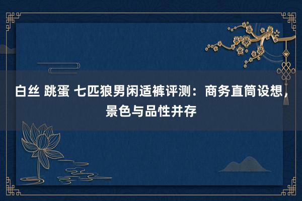 白丝 跳蛋 七匹狼男闲适裤评测：商务直筒设想，景色与品性并存