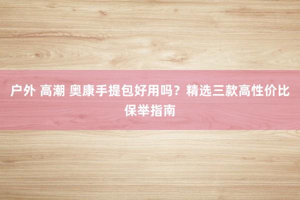 户外 高潮 奥康手提包好用吗？精选三款高性价比保举指南