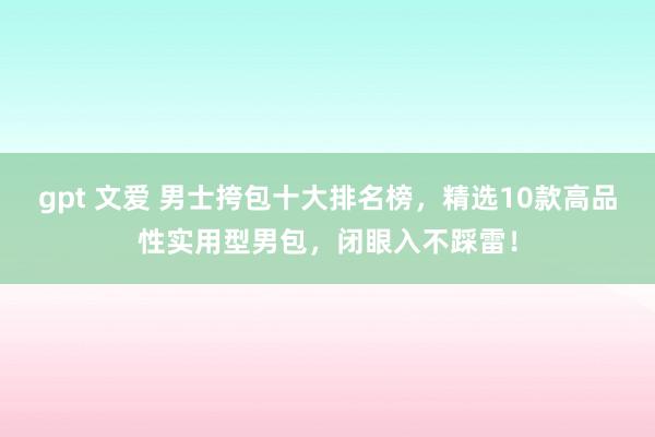 gpt 文爱 男士挎包十大排名榜，精选10款高品性实用型男包，闭眼入不踩雷！