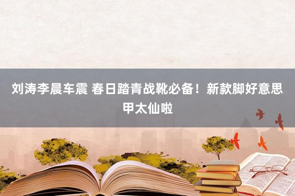 刘涛李晨车震 春日踏青战靴必备！新款脚好意思甲太仙啦