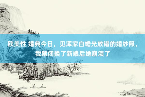 欧美性 婚典今日，见浑家白蟾光放错的婚纱照，我禁闭换了新娘后她崩溃了