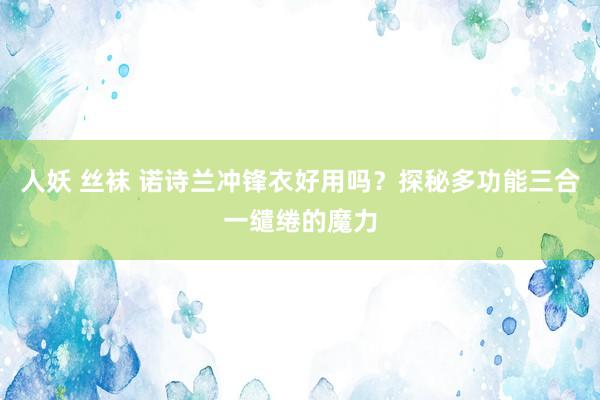 人妖 丝袜 诺诗兰冲锋衣好用吗？探秘多功能三合一缱绻的魔力