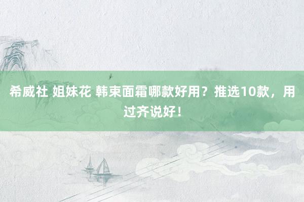 希威社 姐妹花 韩束面霜哪款好用？推选10款，用过齐说好！