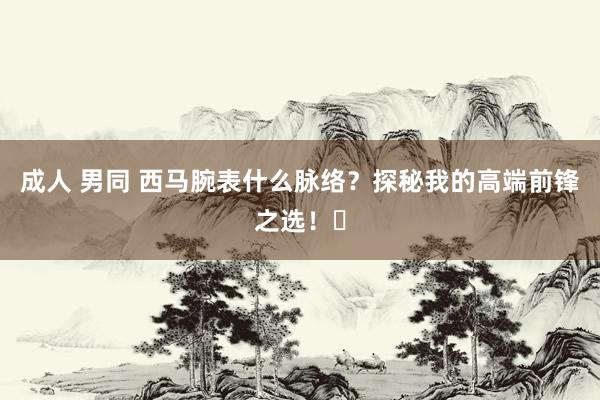 成人 男同 西马腕表什么脉络？探秘我的高端前锋之选！✨