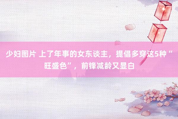 少妇图片 上了年事的女东谈主，提倡多穿这5种“旺盛色”，前锋减龄又显白