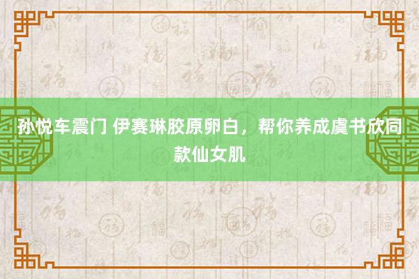 孙悦车震门 伊赛琳胶原卵白，帮你养成虞书欣同款仙女肌