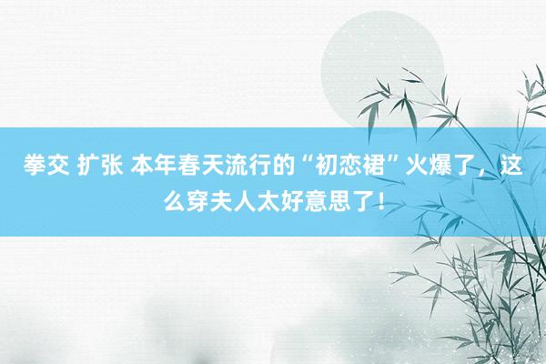 拳交 扩张 本年春天流行的“初恋裙”火爆了，这么穿夫人太好意思了！