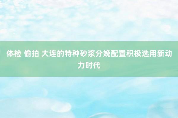 体检 偷拍 大连的特种砂浆分娩配置积极选用新动力时代