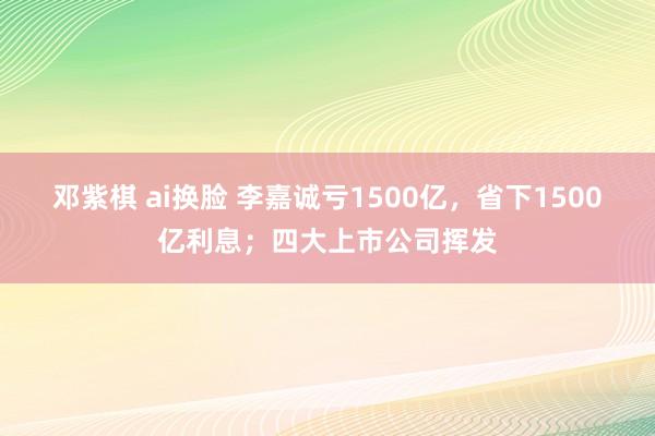 邓紫棋 ai换脸 李嘉诚亏1500亿，省下1500亿利息；四大上市公司挥发