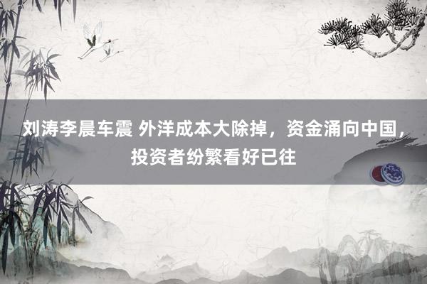 刘涛李晨车震 外洋成本大除掉，资金涌向中国，投资者纷繁看好已往