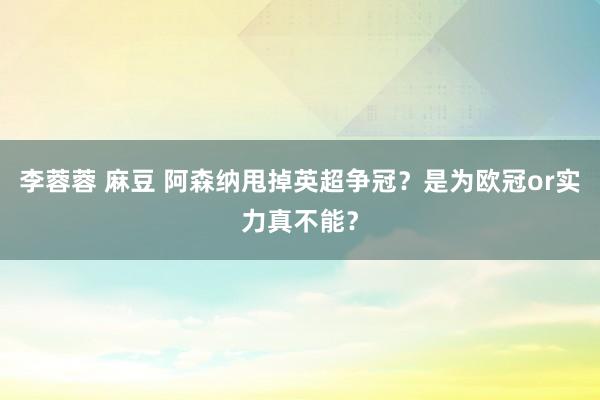 李蓉蓉 麻豆 阿森纳甩掉英超争冠？是为欧冠or实力真不能？