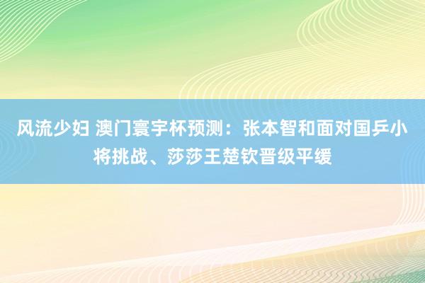 风流少妇 澳门寰宇杯预测：张本智和面对国乒小将挑战、莎莎王楚钦晋级平缓
