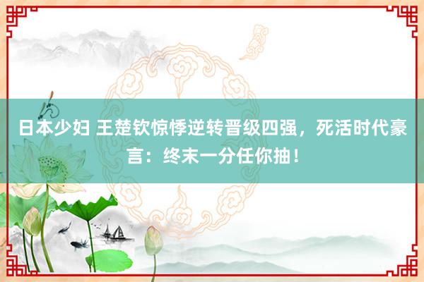 日本少妇 王楚钦惊悸逆转晋级四强，死活时代豪言：终末一分任你抽！