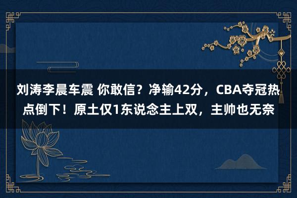 刘涛李晨车震 你敢信？净输42分，CBA夺冠热点倒下！原土仅1东说念主上双，主帅也无奈