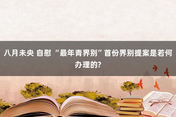 八月未央 自慰 “最年青界别”首份界别提案是若何办理的?