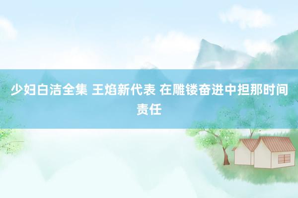 少妇白洁全集 王焰新代表 在雕镂奋进中担那时间责任