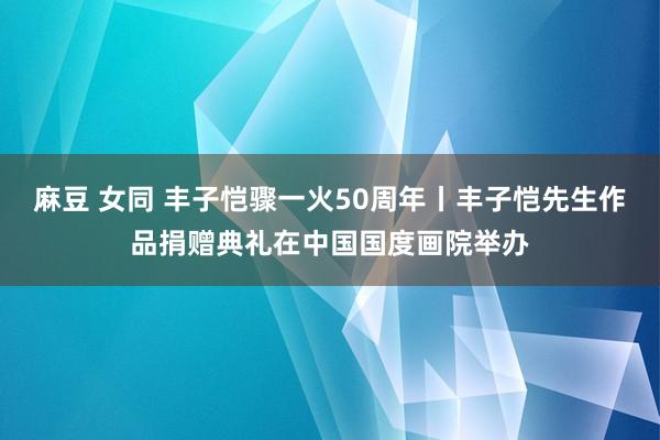 麻豆 女同 丰子恺骤一火50周年丨丰子恺先生作品捐赠典礼在中国国度画院举办