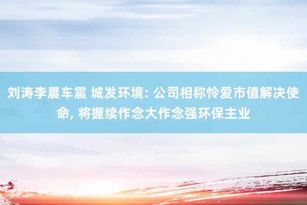 刘涛李晨车震 城发环境: 公司相称怜爱市值解决使命， 将握续作念大作念强环保主业